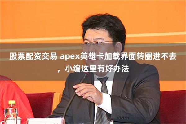 股票配资交易 apex英雄卡加载界面转圈进不去，小编这里有好办法