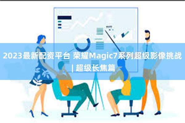 2023最新配资平台 荣耀Magic7系列超级影像挑战 | 超级长焦篇