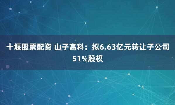 十堰股票配资 山子高科：拟6.63亿元转让子公司51%股权