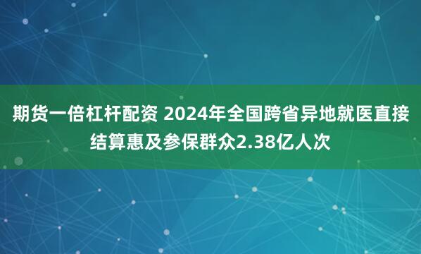 期货一倍杠杆配资 2024年全国跨省异地就医直接结算惠及参保群众2.38亿人次