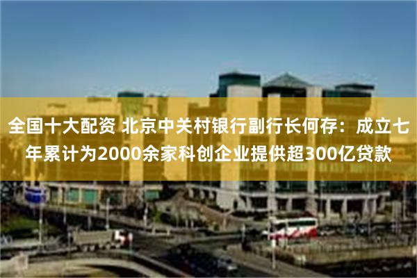 全国十大配资 北京中关村银行副行长何存：成立七年累计为2000余家科创企业提供超300亿贷款