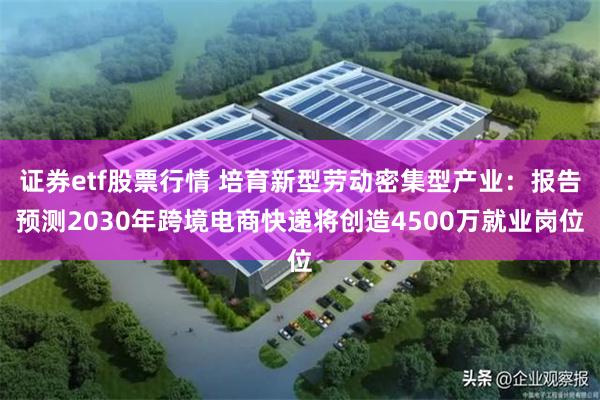 证券etf股票行情 培育新型劳动密集型产业：报告预测2030年跨境电商快递将创造4500万就业岗位