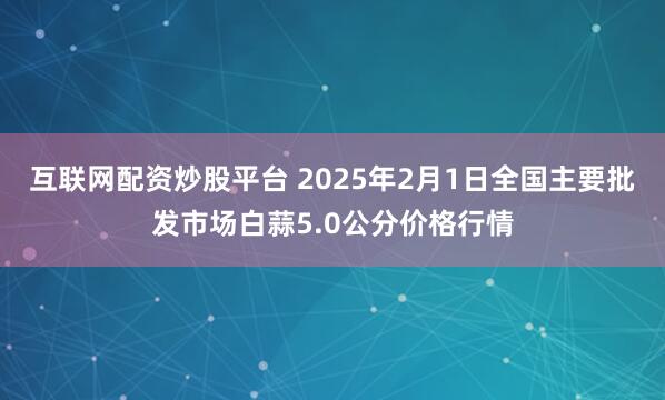 互联网配资炒股平台 2025年2月1日全国主要批发市场白蒜5.0公分价格行情