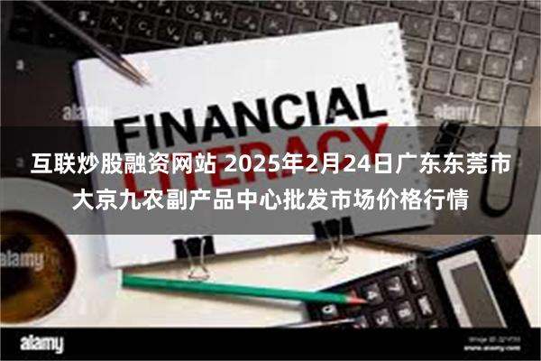 互联炒股融资网站 2025年2月24日广东东莞市大京九农副产品中心批发市场价格行情