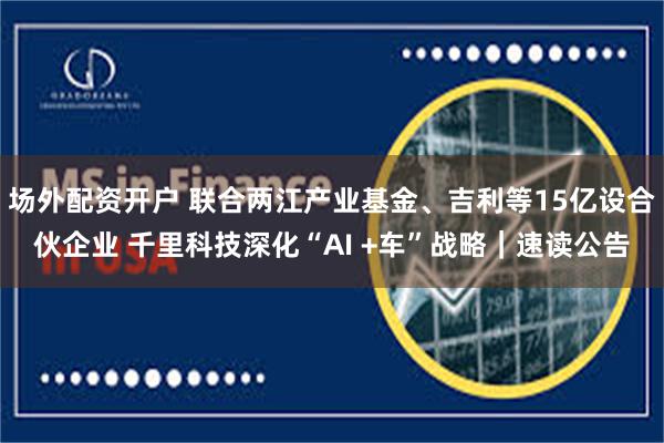 场外配资开户 联合两江产业基金、吉利等15亿设合伙企业 千里科技深化“AI +车”战略｜速读公告