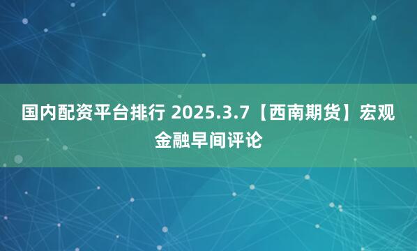 国内配资平台排行 2025.3.7【西南期货】宏观金融早间评论