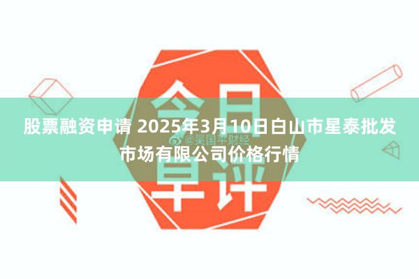 股票融资申请 2025年3月10日白山市星泰批发市场有限公司价格行情