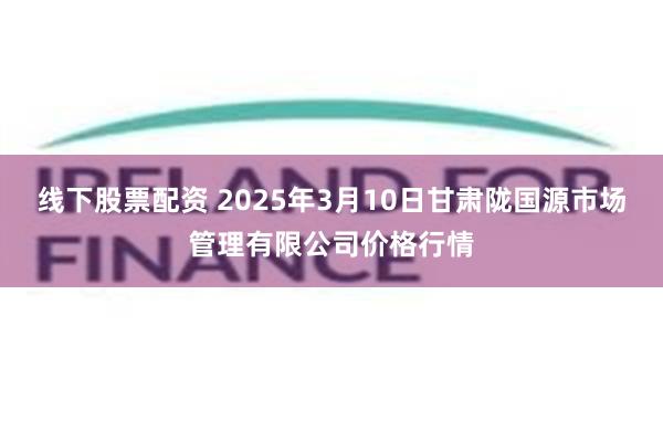 线下股票配资 2025年3月10日甘肃陇国源市场管理有限公司价格行情