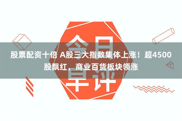 股票配资十倍 A股三大指数集体上涨!超4500股飘红,商业百货板块领涨
