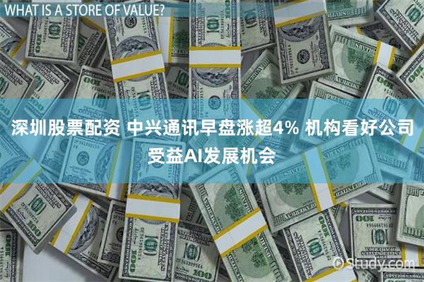 深圳股票配资 中兴通讯早盘涨超4% 机构看好公司受益AI发展机会