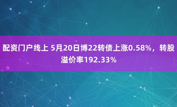 配资门户线上 5月20日博22转债上涨0.58%,转股溢价率192.33%