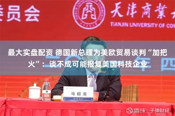 最大实盘配资 德国新总理为美欧贸易谈判“加把火”:谈不成可能报复美国科技企业