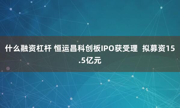 什么融资杠杆 恒运昌科创板IPO获受理 拟募资15.5亿元