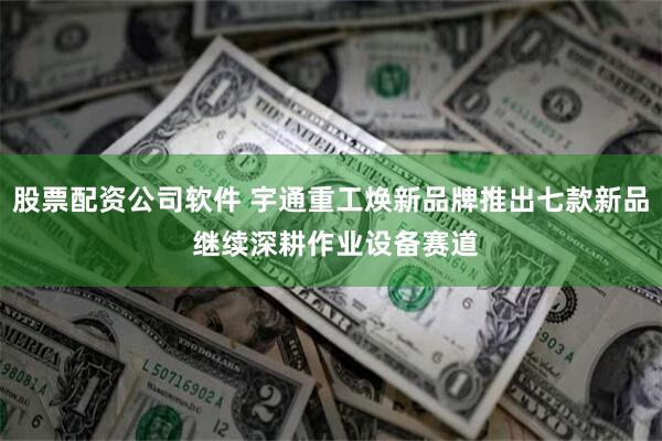 股票配资公司软件 宇通重工焕新品牌推出七款新品 继续深耕作业设备赛道