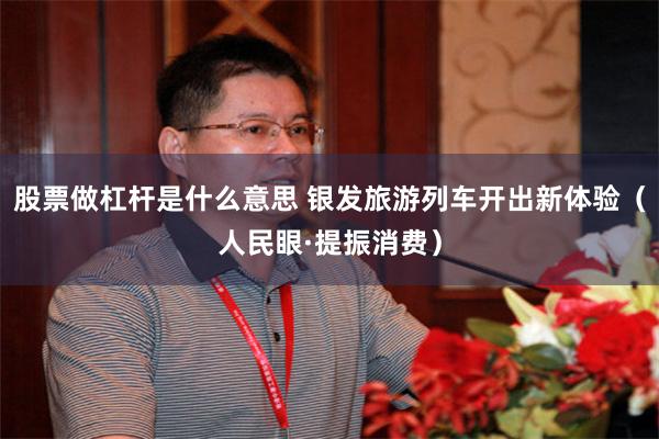股票做杠杆是什么意思 银发旅游列车开出新体验(人民眼·提振消费)