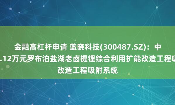 金融高杠杆申请 蓝晓科技(300487.SZ):中标3577.12万元罗布泊盐湖老卤提锂综合利用扩能改造工程吸附系统