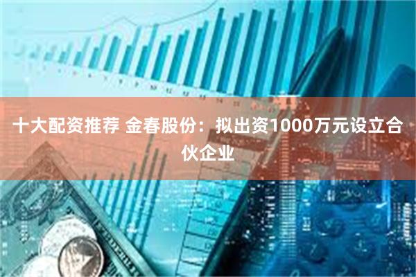 十大配资推荐 金春股份:拟出资1000万元设立合伙企业