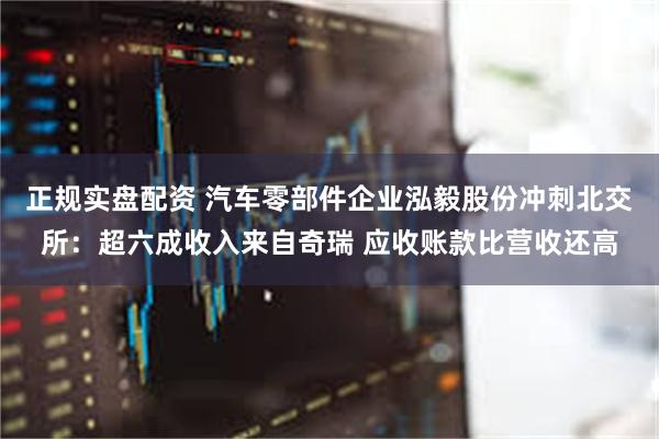 正规实盘配资 汽车零部件企业泓毅股份冲刺北交所:超六成收入来自奇瑞 应收账款比营收还高