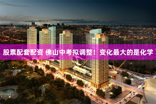 股票配套配资 佛山中考拟调整!变化最大的是化学