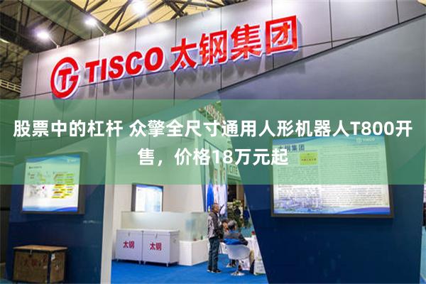 股票中的杠杆 众擎全尺寸通用人形机器人T800开售,价格18万元起